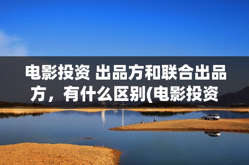电影投资 出品方和联合出品方，有什么区别(电影投资投资)