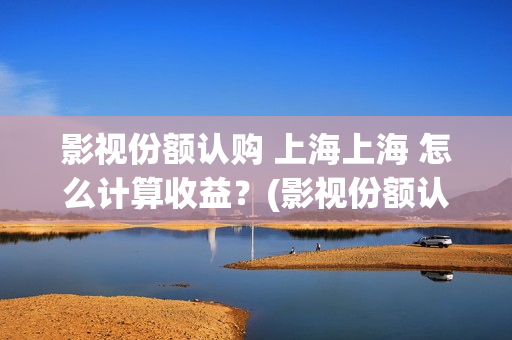 影视份额认购 上海上海 怎么计算收益？(影视份额认购怎么算)