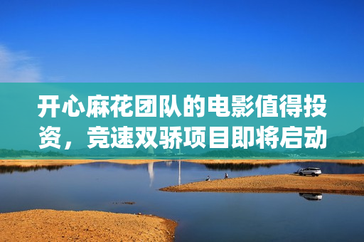 开心麻花团队的电影值得投资，竞速双骄项目即将启动(开心麻花团队演员表)