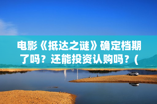 电影《抵达之谜》确定档期了吗？还能投资认购吗？(抵达之谜未删减版本下载)