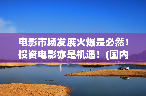 电影市场发展火爆是必然！投资电影亦是机遇！(国内电影市场发展)