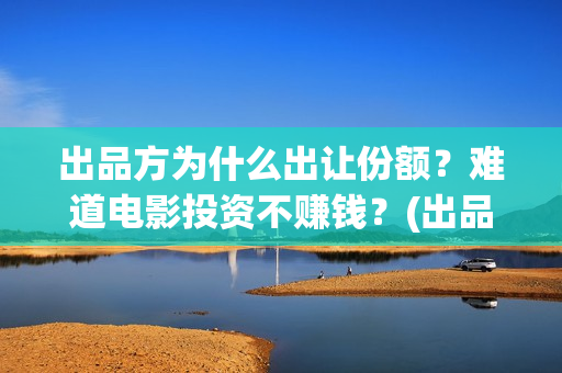 出品方为什么出让份额？难道电影投资不赚钱？(出品方赚钱吗)