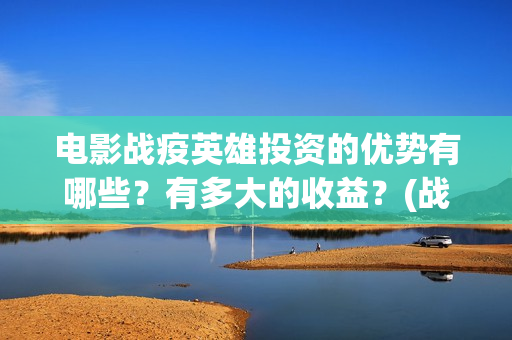 电影战疫英雄投资的优势有哪些？有多大的收益？(战疫英雄电影投资是不是真的)
