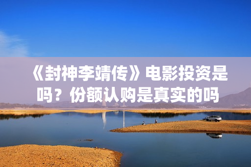 《封神李靖传》电影投资是 吗？份额认购是真实的吗(封神李靖电影)