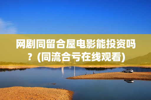 网剧同留合屋电影能投资吗？(同流合亏在线观看)