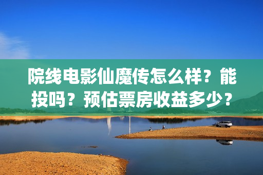 院线电影仙魔传怎么样？能投吗？预估票房收益多少？(仙魔传电影上映时间)