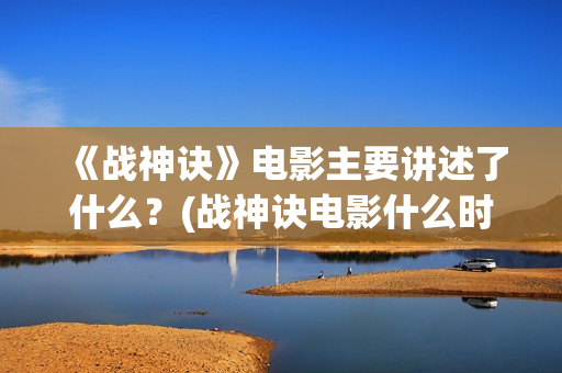 《战神诀》电影主要讲述了什么？(战神诀电影什么时候上映)