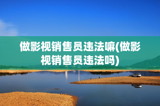 做影视销售员违法嘛(做影视销售员违法吗)