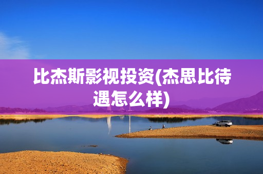 比杰斯影视投资(杰思比待遇怎么样)