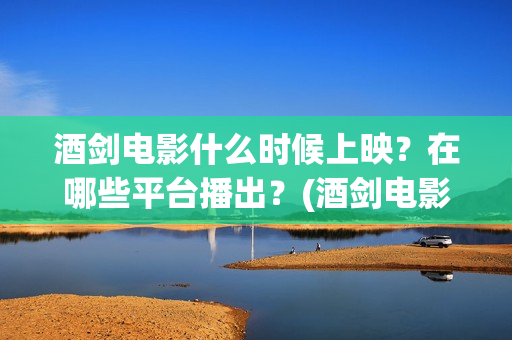 酒剑电影什么时候上映？在哪些平台播出？(酒剑电影百度百科)