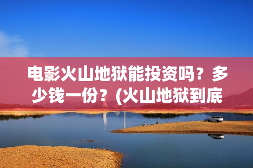电影火山地狱能投资吗？多少钱一份？(火山地狱到底能不能上映)