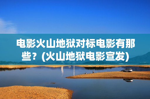 电影火山地狱对标电影有那些？(火山地狱电影宣发)