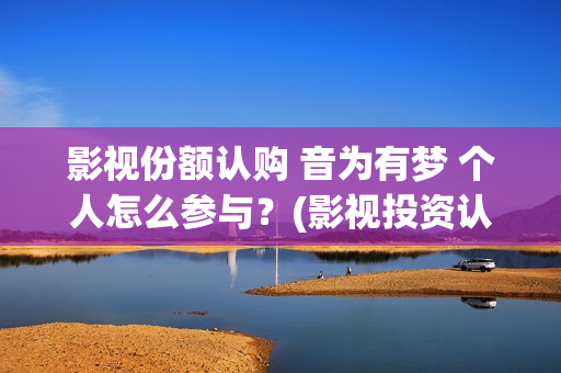 影视份额认购 音为有梦 个人怎么参与？(影视投资认购流程)