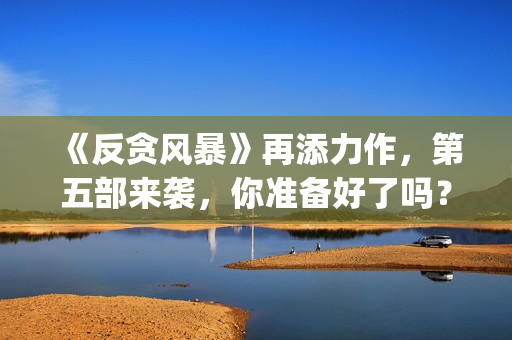 《反贪风暴》再添力作，第五部来袭，你准备好了吗？(反贪风暴,4)