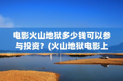 电影火山地狱多少钱可以参与投资？(火山地狱电影上映时间)