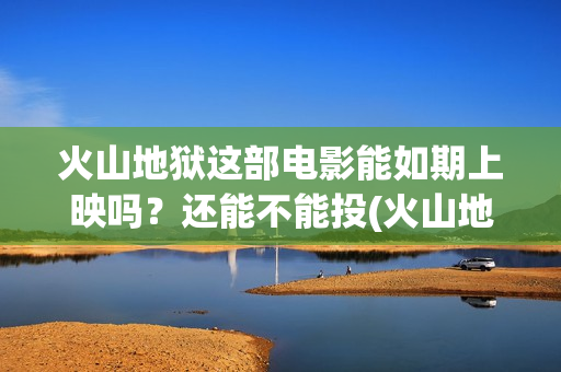 火山地狱这部电影能如期上映吗？还能不能投(火山地狱2021年能上映吗)