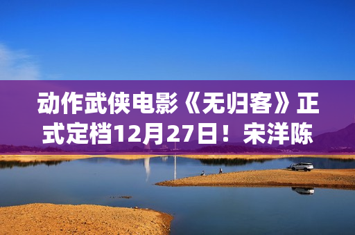 动作武侠电影《无归客》正式定档12月27日！宋洋陈立农姜珮瑶联手掀起新武侠风暴(武侠动作电影大全)