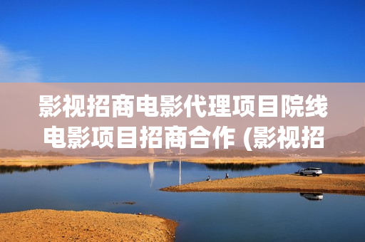 影视招商电影代理项目院线电影项目招商合作 (影视招商工作有前景吗)