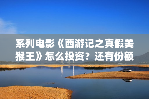 系列电影《西游记之真假美猴王》怎么投资？还有份额吗？(继续播放西游电影)