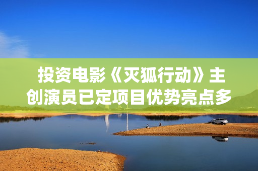  投资电影《灭狐行动》主创演员已定项目优势亮点多多(那个叫什么灭的电影)
