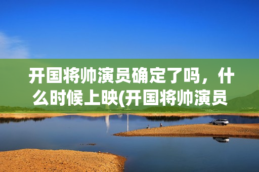  开国将帅演员确定了吗，什么时候上映(开国将帅演员表大全)