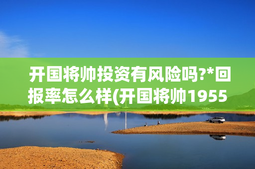  开国将帅投资有风险吗?*回报率怎么样(开国将帅1955成本)