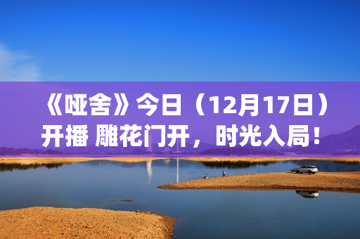 《哑舍》今日（12月17日）开播 雕花门开，时光入局！(《哑舍》今日开业)