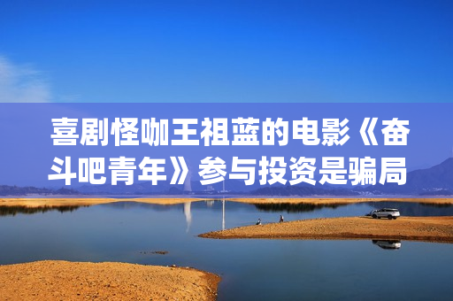  喜剧怪咖王祖蓝的电影《奋斗吧青年》参与投资是骗局？(喜剧怪咖王祖在线观看)