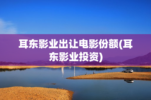 耳东影业出让电影份额(耳东影业投资)
