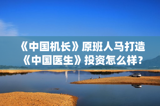 《中国机长》原班人马打造《中国医生》投资怎么样？(中国机长原型)