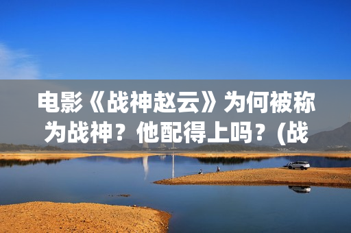 电影《战神赵云》为何被称为战神？他配得上吗？(战神赵云演员表)