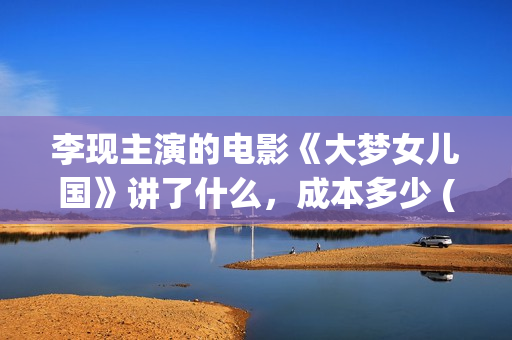 李现主演的电影《大梦女儿国》讲了什么，成本多少 (李现主演的电影作品)