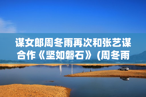 谋女郎周冬雨再次和张艺谋合作《坚如磐石》 (周冬雨女神)