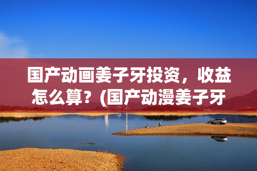 国产动画姜子牙投资，收益怎么算？(国产动漫姜子牙)