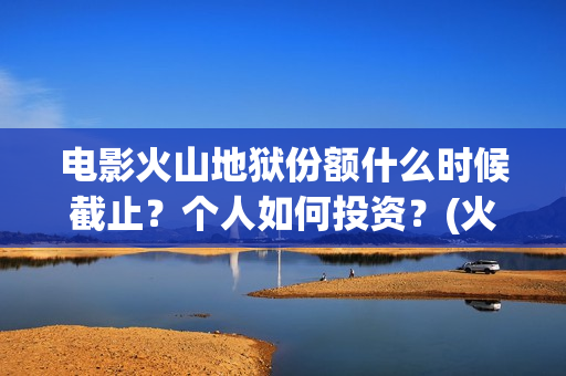 电影火山地狱份额什么时候截止？个人如何投资？(火山地狱电影宣发)