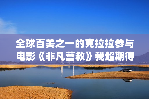 全球百美之一的克拉拉参与电影《非凡营救》我超期待(全球百美榜)
