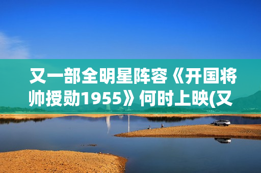  又一部全明星阵容《开国将帅授勋1955》何时上映(又一部全明星电视剧)