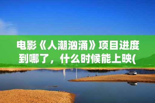 电影《人潮汹涌》项目进度到哪了，什么时候能上映(电影《人潮汹涌》观后感)