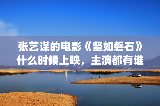 张艺谋的电影《坚如磐石》什么时候上映，主演都有谁！(张艺谋的电影作品)