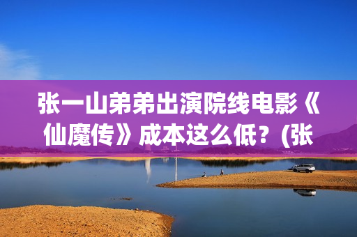张一山弟弟出演院线电影《仙魔传》成本这么低？(张一山有兄弟姐妹吗)