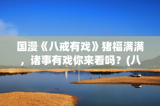 国漫《八戒有戏》猪福满满，诸事有戏你来看吗？(八戒有戏电影出品方)