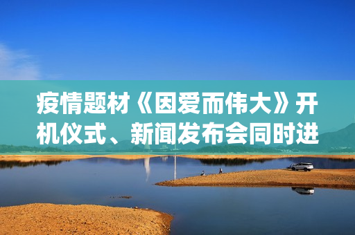 疫情题材《因爱而伟大》开机仪式、新闻发布会同时进行(疫情题材电影《因爱而伟大》)
