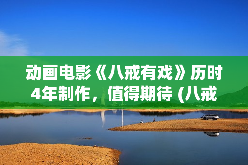 动画电影《八戒有戏》历时4年制作，值得期待 (八戒八戒是什么动画片)