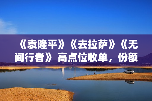 《袁隆平》《去拉萨》《无间行者》 高点位收单，份额有限(袁隆平介绍的视频)