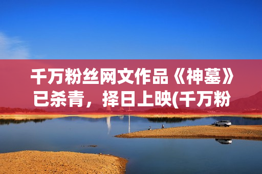 千万粉丝网文作品《神墓》已杀青，择日上映(千万粉丝公众号有哪些)