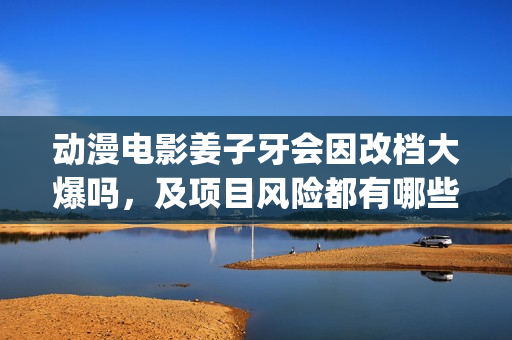 动漫电影姜子牙会因改档大爆吗，及项目风险都有哪些？(动漫电影姜子牙演员表)