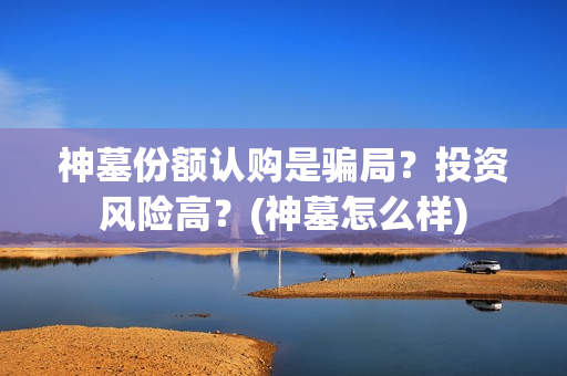 神墓份额认购是骗局？投资风险高？(神墓怎么样)