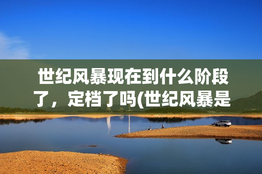  世纪风暴现在到什么阶段了，定档了吗(世纪风暴是哪个影视公司)