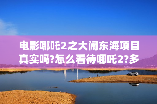 电影哪吒2之大闹东海项目真实吗?怎么看待哪吒2?多少起投?(电影 哪吒2)