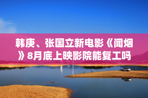 韩庚、张国立新电影《闻烟》8月底上映影院能复工吗？ (韩庚和张力尹谁出道早)